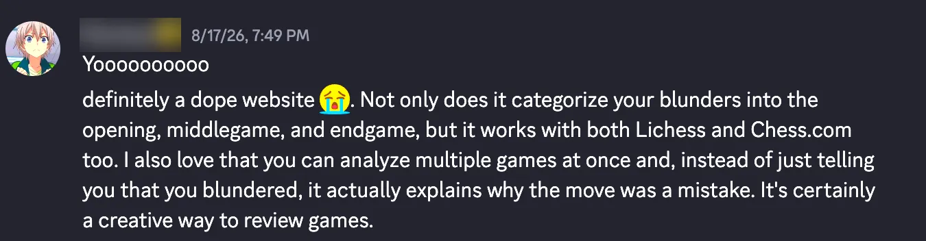Yoooooooooo definitely a dope website. Not only does it categorize your blunders into the opening, middlegame, and endgame, but it works with both Lichess and Chess.com too. I also love that you can analyze multiple games at once and, instead of just telling you that you blundered, it actually explains why the move was a mistake. It's certainly a creative way to review games.