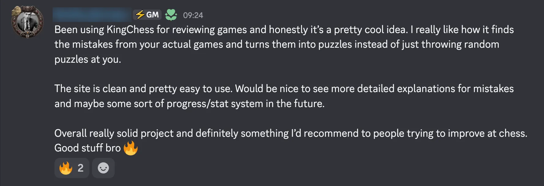Been using KingChess for reviewing games and honestly it's a pretty cool idea. I really like how it finds the mistakes from your actual games and turns them into puzzles instead of just throwing random puzzles at you. The site is clean and pretty easy to use. Would be nice to see more detailed explanations for mistakes and maybe some sort of progress/stat system in the future. Overall really solid project and definitely something I'd recommend to people trying to improve at chess. Good stuff bro